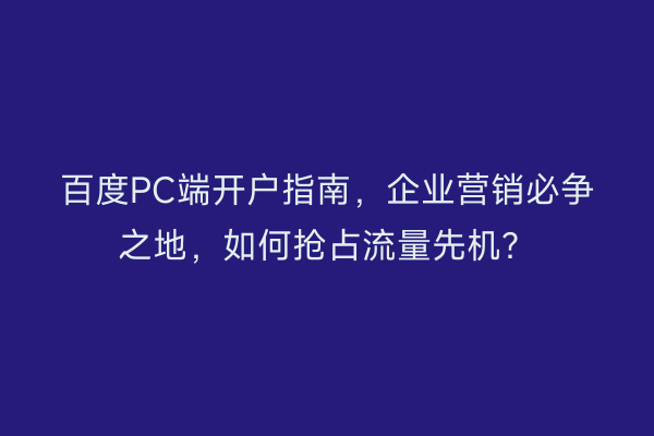 百度PC端开户指南，企业营销必争之地，如何抢占流量先机？