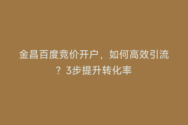 金昌百度竞价开户，如何高效引流？3步提升转化率