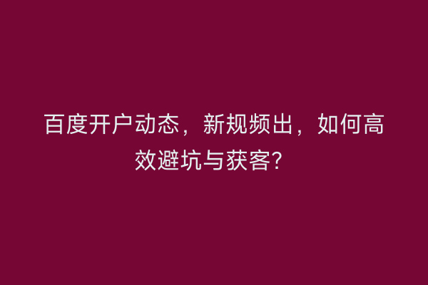 百度开户动态，新规频出，如何高效避坑与获客？