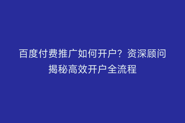 百度付费推广如何开户？资深顾问揭秘高效开户全流程