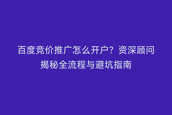 百度竞价推广怎么开户？资深顾问揭秘全流程与避坑指南