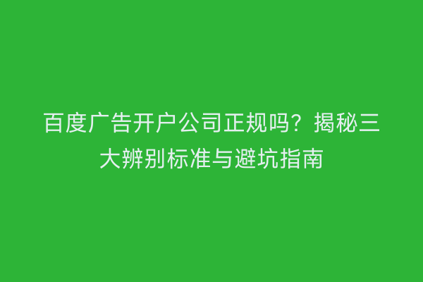 百度广告开户公司正规吗？揭秘三大辨别标准与避坑指南