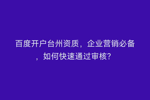 百度开户台州资质，企业营销必备，如何快速通过审核？