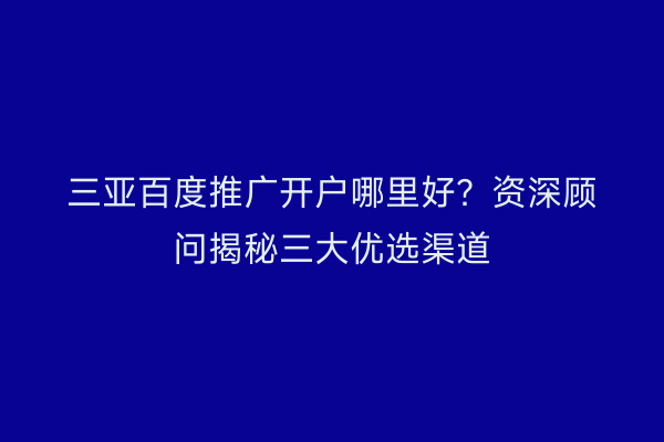 三亚百度推广开户哪里好？资深顾问揭秘三大优选渠道