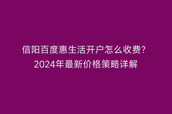 信阳百度惠生活开户怎么收费？2024年最新价格策略详解