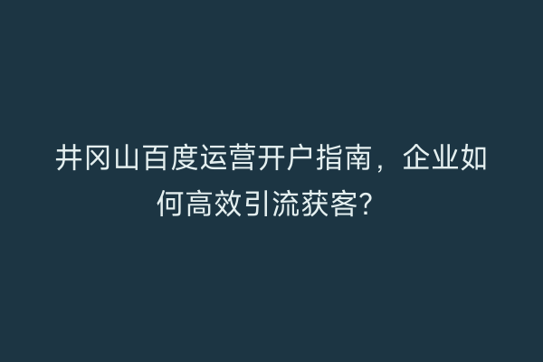 井冈山百度运营开户指南，企业如何高效引流获客？