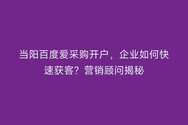 当阳百度爱采购开户,企业如何快速获客?营销顾问揭秘