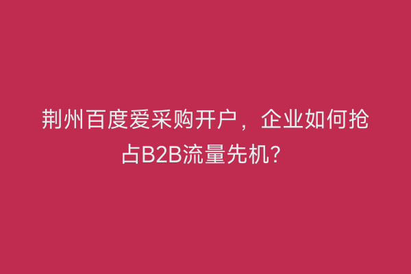 荆州百度爱采购开户，企业如何抢占B2B流量先机？