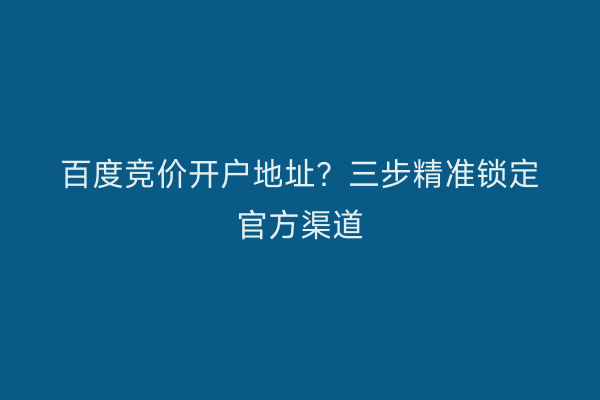 百度竞价开户地址？三步精准锁定官方渠道