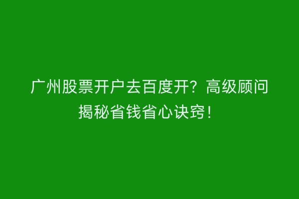 广州股票开户去百度开？高级顾问揭秘省钱省心诀窍！