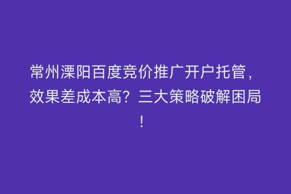 常州溧阳百度竞价推广开户托管,效果差成本高?三大策略破解困局!