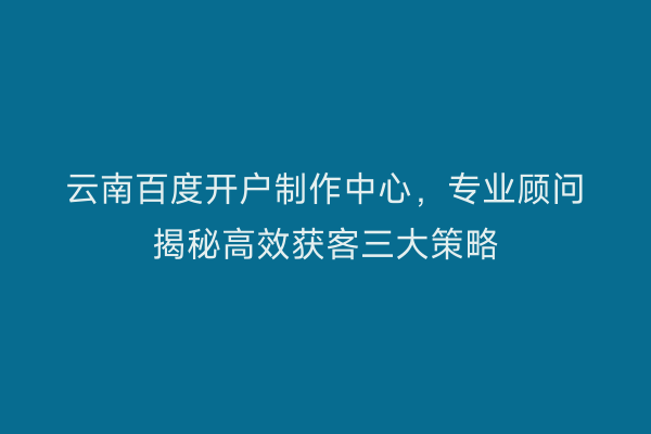 云南百度开户制作中心，专业顾问揭秘高效获客三大策略