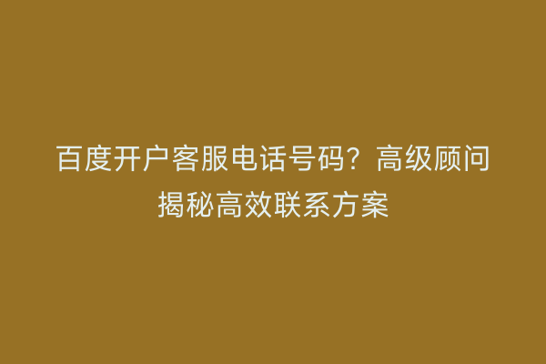 百度开户客服电话号码？高级顾问揭秘高效联系方案