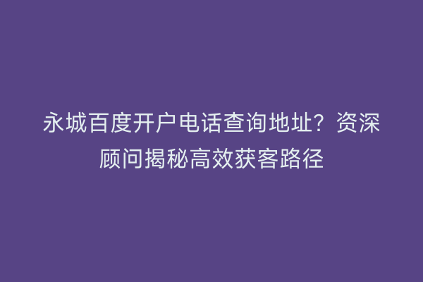 永城百度开户电话查询地址？资深顾问揭秘高效获客路径