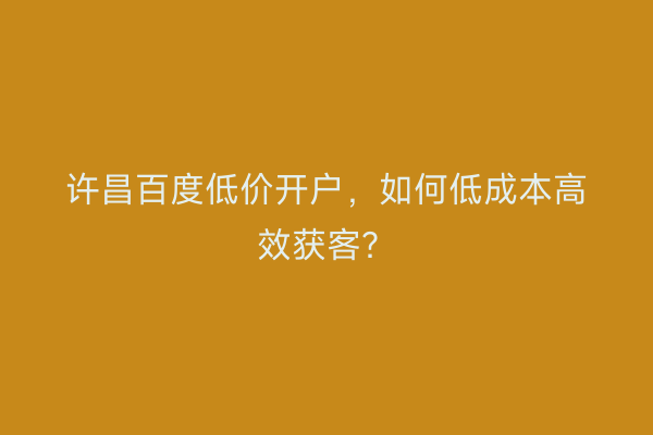 许昌百度低价开户，如何低成本高效获客？