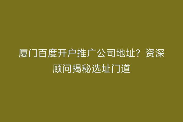 厦门百度开户推广公司地址？资深顾问揭秘选址门道