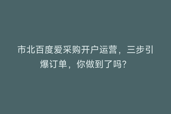 市北百度爱采购开户运营,三步引爆订单,你做到了吗?