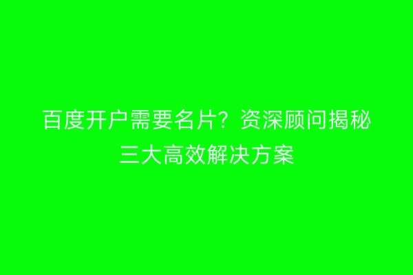 百度开户需要名片？资深顾问揭秘三大高效解决方案