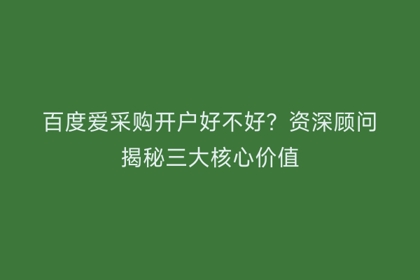 百度爱采购开户好不好？资深顾问揭秘三大核心价值