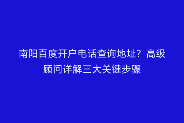 南阳百度开户电话查询地址？高级顾问详解三大关键步骤