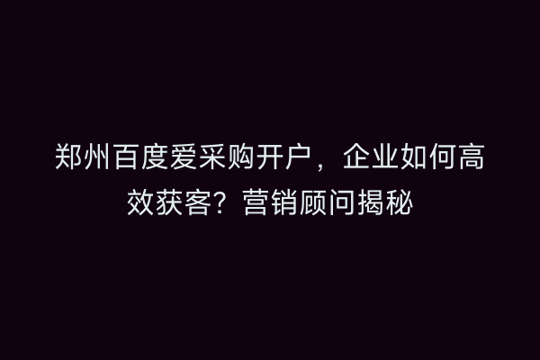 郑州百度爱采购开户，企业如何高效获客？营销顾问揭秘