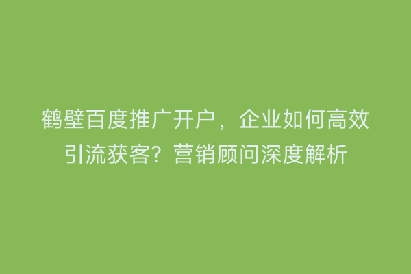 鹤壁百度推广开户,企业如何高效引流获客?营销顾问深度解析