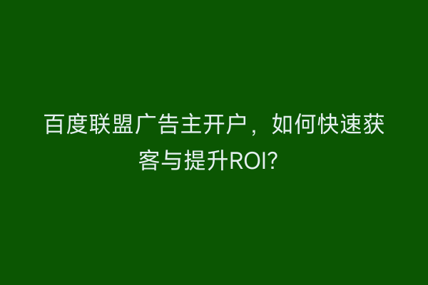 百度联盟广告主开户，如何快速获客与提升ROI？