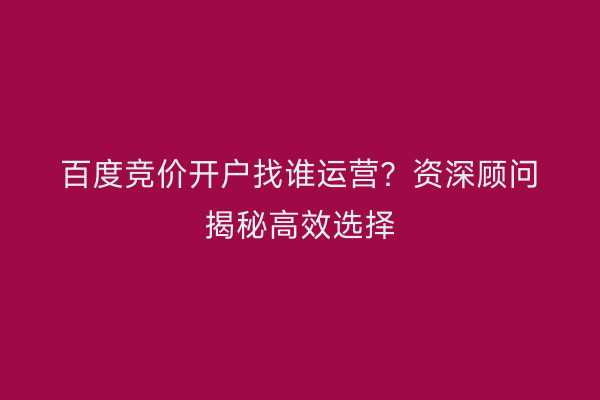 百度竞价开户找谁运营？资深顾问揭秘高效选择
