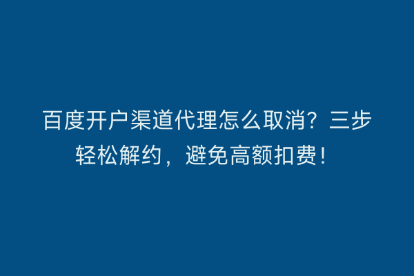 百度开户渠道代理怎么取消？三步轻松解约，避免高额扣费！