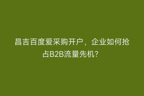 昌吉百度爱采购开户，企业如何抢占B2B流量先机？