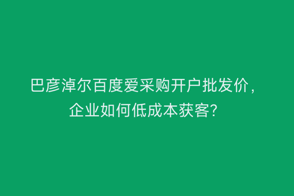 巴彦淖尔百度爱采购开户批发价，企业如何低成本获客？