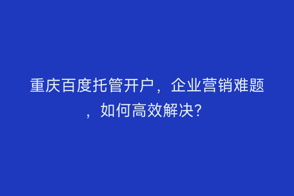 重庆百度托管开户，企业营销难题，如何高效解决？