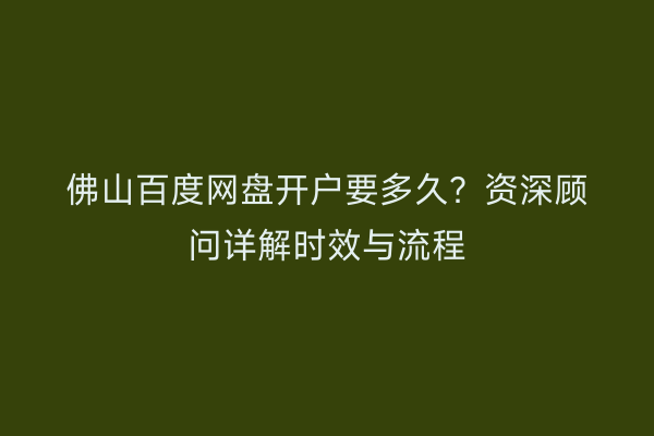 佛山百度网盘开户要多久?资深顾问详解时效与流程