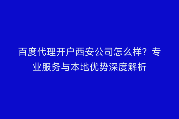 百度代理开户西安公司怎么样?专业服务与本地优势深度解析