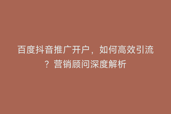 百度抖音推广开户，如何高效引流？营销顾问深度解析