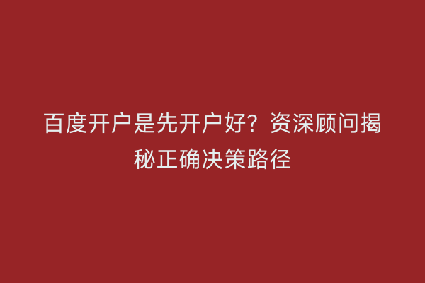 百度开户是先开户好？资深顾问揭秘正确决策路径