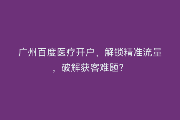 广州百度医疗开户，解锁精准流量，破解获客难题？