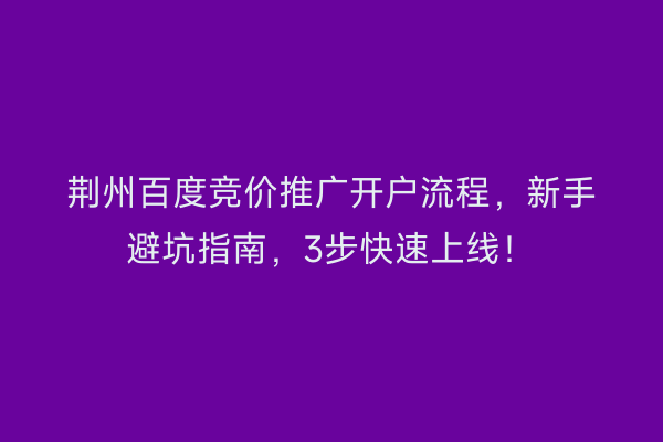 荆州百度竞价推广开户流程，新手避坑指南，3步快速上线！