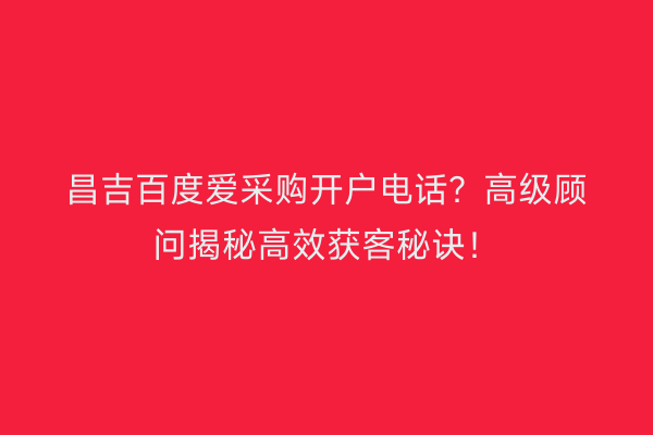 昌吉百度爱采购开户电话？高级顾问揭秘高效获客秘诀！