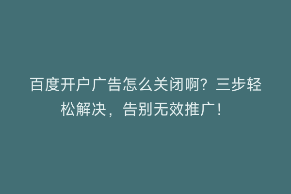 百度开户广告怎么关闭啊？三步轻松解决，告别无效推广！