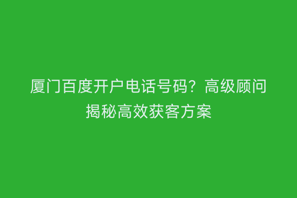 厦门百度开户电话号码？高级顾问揭秘高效获客方案