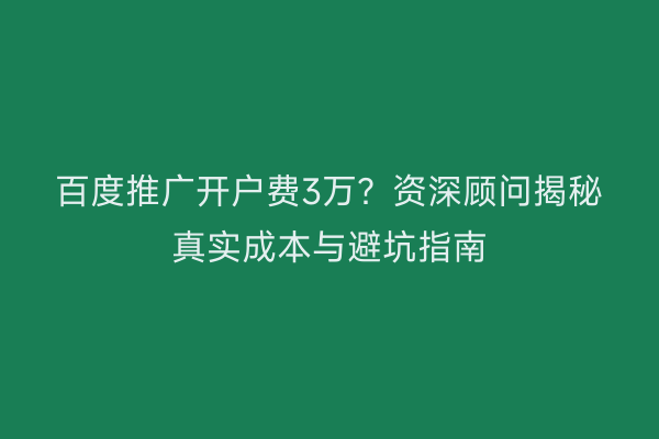 百度推广开户费3万?资深顾问揭秘真实成本与避坑指南