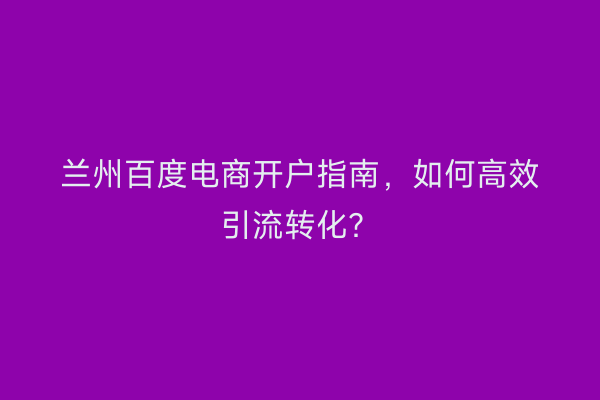 兰州百度电商开户指南，如何高效引流转化？