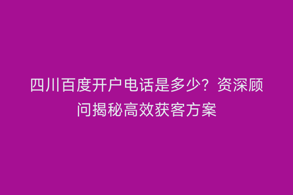 四川百度开户电话是多少？资深顾问揭秘高效获客方案