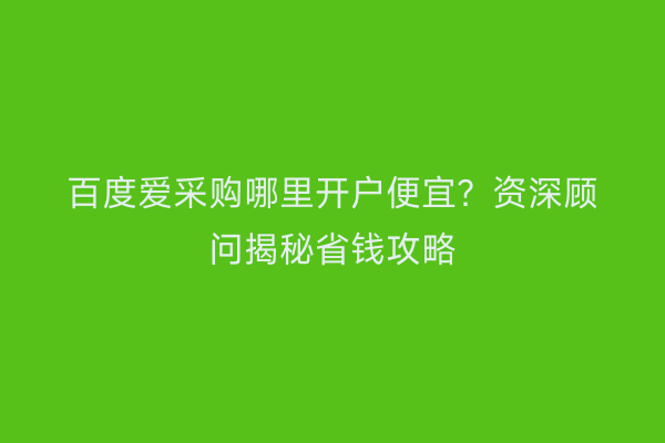 百度爱采购哪里开户便宜？资深顾问揭秘省钱攻略