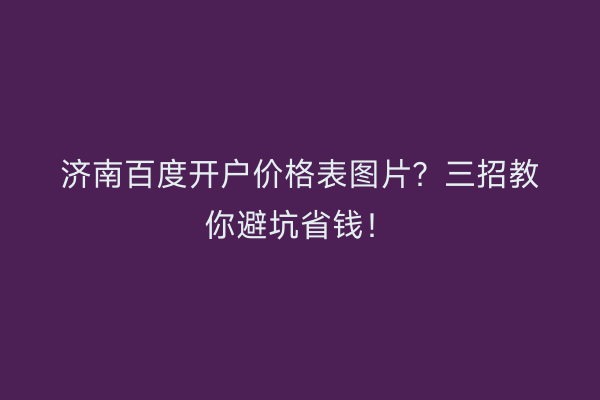 济南百度开户价格表图片?三招教你避坑省钱!