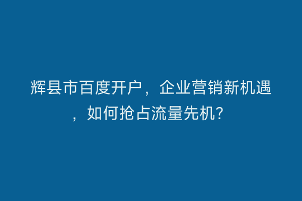 辉县市百度开户，企业营销新机遇，如何抢占流量先机？