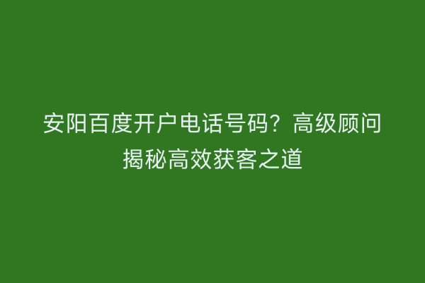 安阳百度开户电话号码?高级顾问揭秘高效获客之道