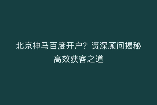 北京神马百度开户？资深顾问揭秘高效获客之道