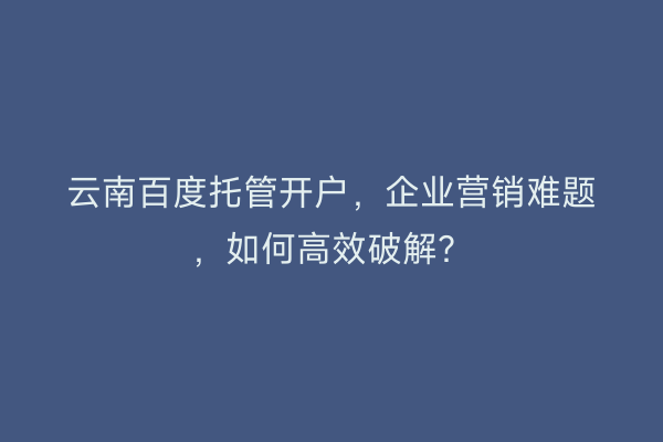 云南百度托管开户，企业营销难题，如何高效破解？